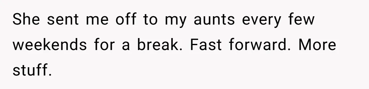 She sent me off to my aunts every few weekends for a break. Fast forward. More stuff.