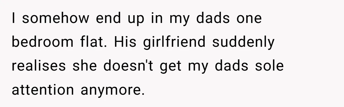 I somehow end up in my dads one bedroom flat. His girlfriend suddenly realises she doesn't get my dads sole attention anymore.