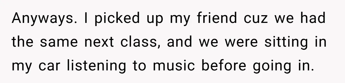 Anyways. I picked up my friend cuz we had the same next class, and we were sitting in my car listening to music before going in.
