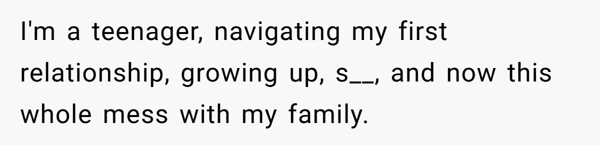 I'm a teenager, navigating my first relationship, growing up, s__, and now this whole mess with my family.