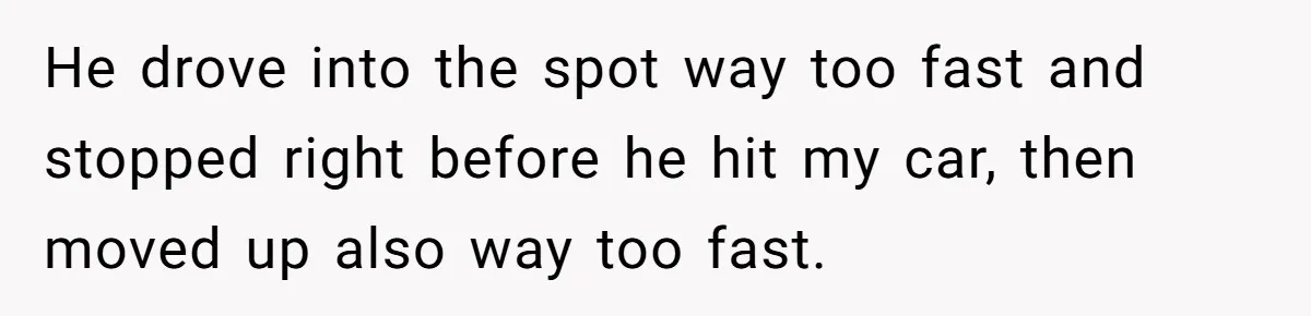He drove into the spot way too fast and stopped right before he hit my car, then moved up also way too fast.