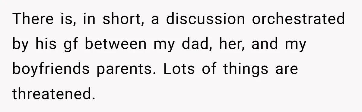 There is, in short, a discussion orchestrated by his gf between my dad, her, and my boyfriends parents. Lots of things are threatened.