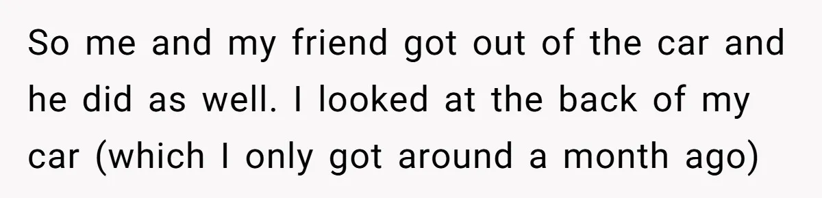 So me and my friend got out of the car and he did as well. I looked at the back of my car (which I only got around a month...