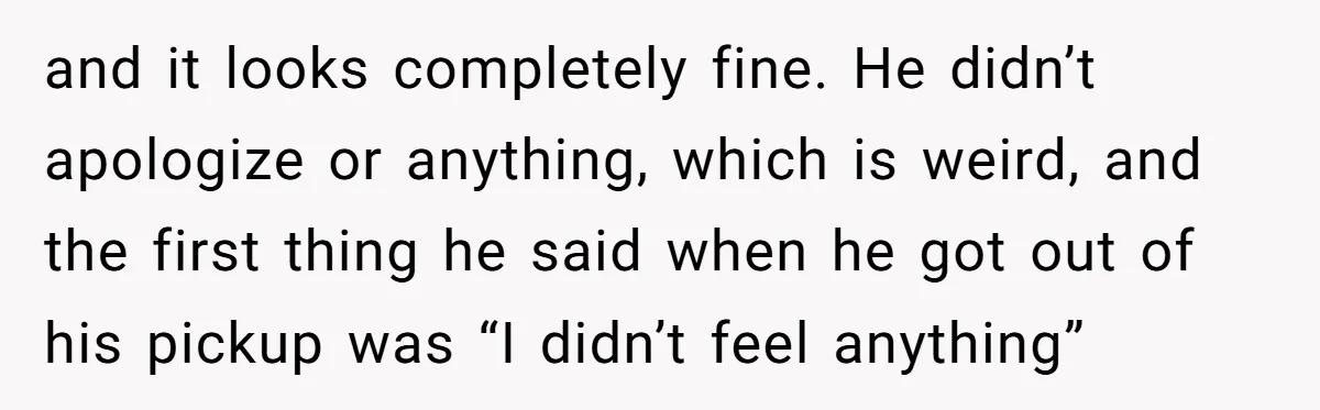 and it looks completely fine. He didn’t apologize or anything, which is weird, and the first thing he said when he got out of his pickup was “I didn’t feel...