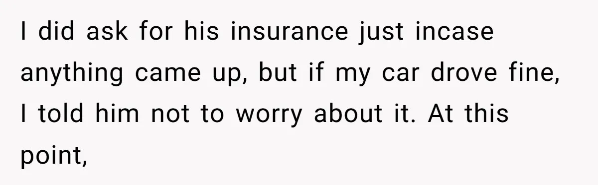 I did ask for his insurance just incase anything came up, but if my car drove fine, I told him not to worry about it. At this point,