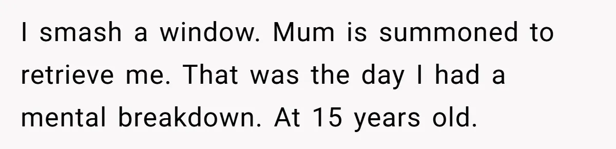 I smash a window. Mum is summoned to retrieve me. That was the day I had a mental breakdown. At 15 years old.