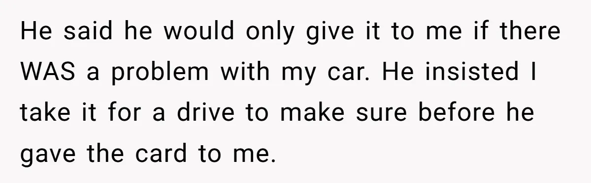 He said he would only give it to me if there WAS a problem with my car. He insisted I take it for a drive to make sure before he...
