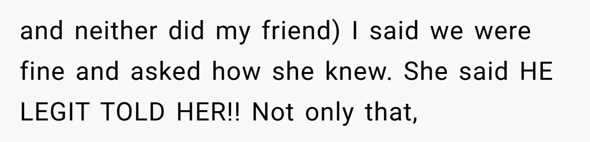 and neither did my friend) I said we were fine and asked how she knew. She said HE LEGIT TOLD HER!! Not only that,