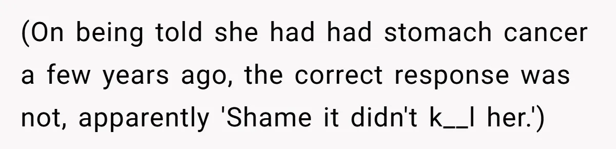 (On being told she had had stomach cancer a few years ago, the correct response was not, apparently 'Shame it didn't k__l her.')
