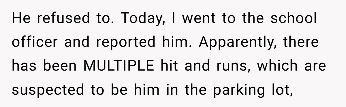 He refused to. Today, I went to the school officer and reported him. Apparently, there has been MULTIPLE hit and runs, which are suspected to be him in the parking...