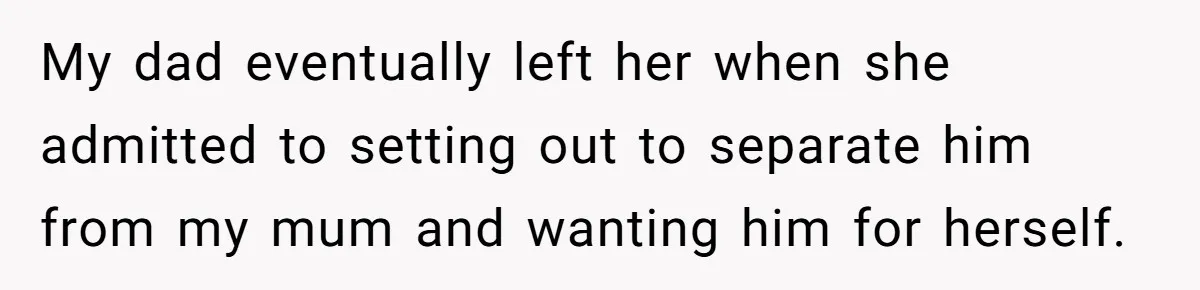 My dad eventually left her when she admitted to setting out to separate him from my mum and wanting him for herself.
