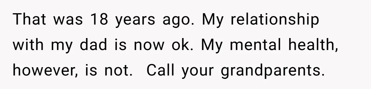 That was 18 years ago. My relationship with my dad is now ok. My mental health, however, is not. ​ Call your grandparents.
