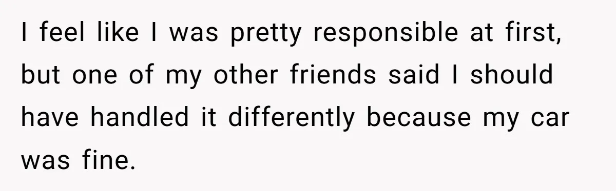 I feel like I was pretty responsible at first, but one of my other friends said I should have handled it differently because my car was fine.