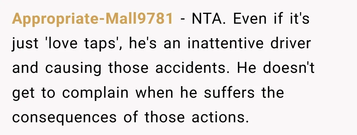 Appropriate-Mall9781 − NTA. Even if it's just 'love taps', he's an inattentive driver and causing those accidents. He doesn't get to complain when he suffers the consequences of those actions.
