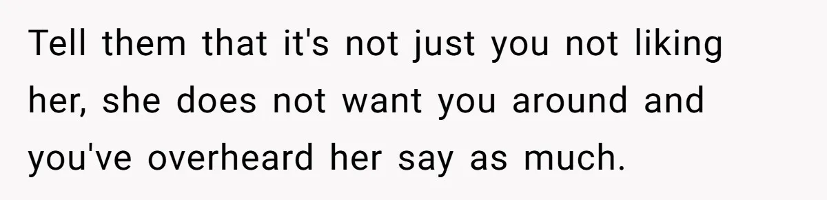 Tell them that it's not just you not liking her, she does not want you around and you've overheard her say as much.