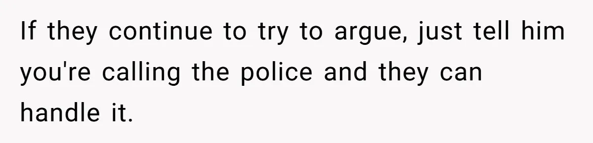 If they continue to try to argue, just tell him you're calling the police and they can handle it.