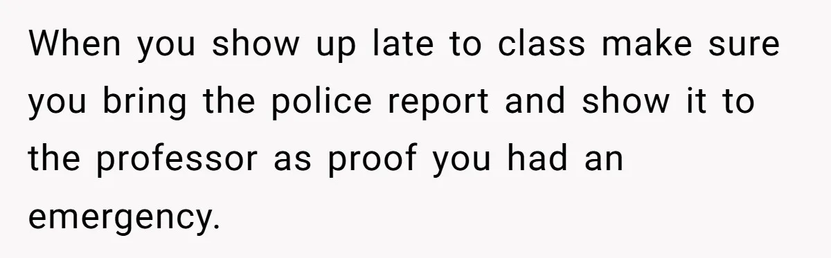 When you show up late to class make sure you bring the police report and show it to the professor as proof you had an emergency.