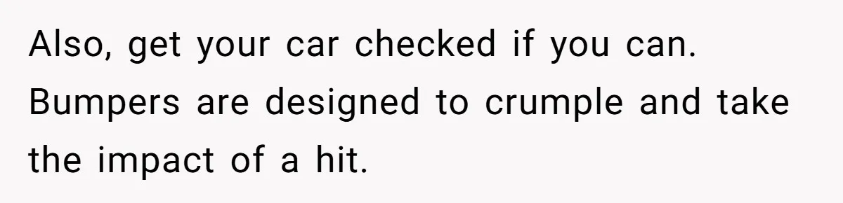 Also, get your car checked if you can. Bumpers are designed to crumple and take the impact of a hit.