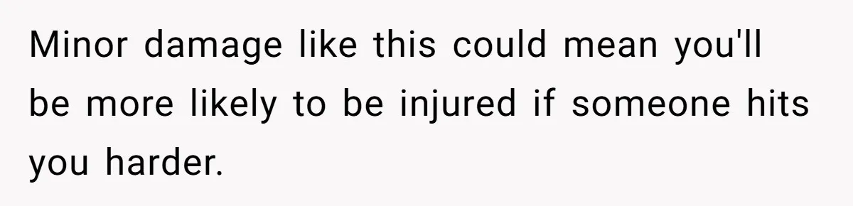 Minor damage like this could mean you'll be more likely to be injured if someone hits you harder.