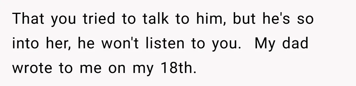 That you tried to talk to him, but he's so into her, he won't listen to you. ​ My dad wrote to me on my 18th.