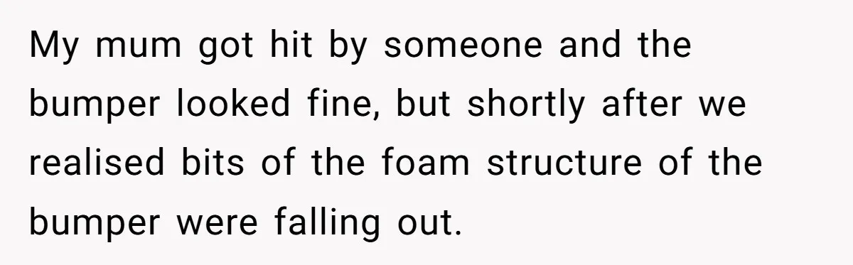 My mum got hit by someone and the bumper looked fine, but shortly after we realised bits of the foam structure of the bumper were falling out.