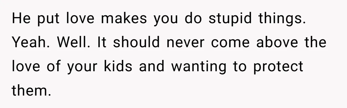 He put love makes you do stupid things. Yeah. Well. It should never come above the love of your kids and wanting to protect them.