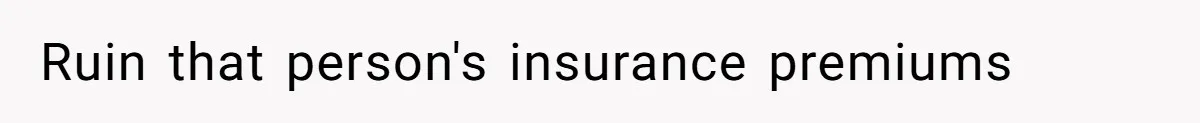 Ruin that person's insurance premiums