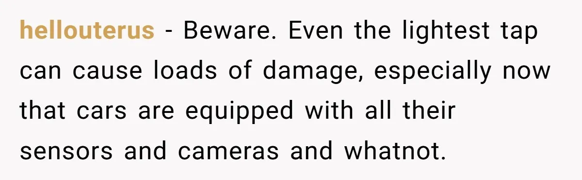 hellouterus − Beware. Even the lightest tap can cause loads of damage, especially now that cars are equipped with all their sensors and cameras and whatnot.