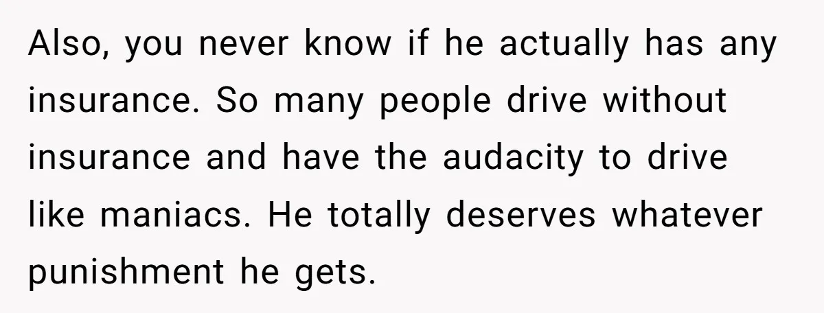 Also, you never know if he actually has any insurance. So many people drive without insurance and have the audacity to drive like maniacs. He totally deserves whatever punishment he...