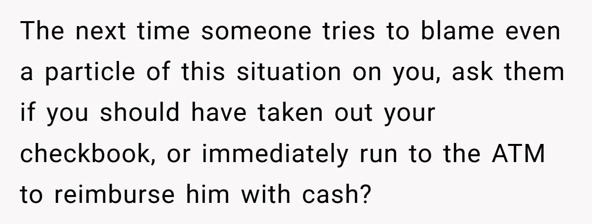 The next time someone tries to blame even a particle of this situation on you, ask them if you should have taken out your checkbook, or immediately run to the...