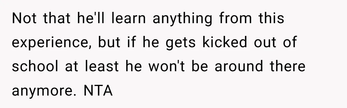 Not that he'll learn anything from this experience, but if he gets kicked out of school at least he won't be around there anymore. NTA