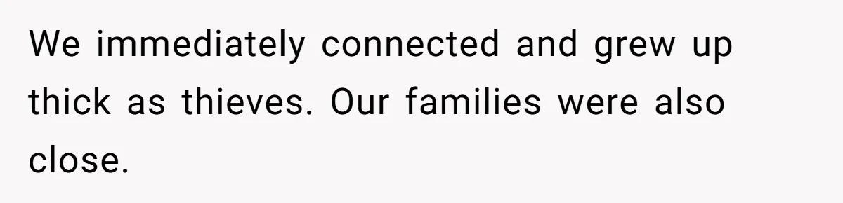 We immediately connected and grew up thick as thieves. Our families were also close.