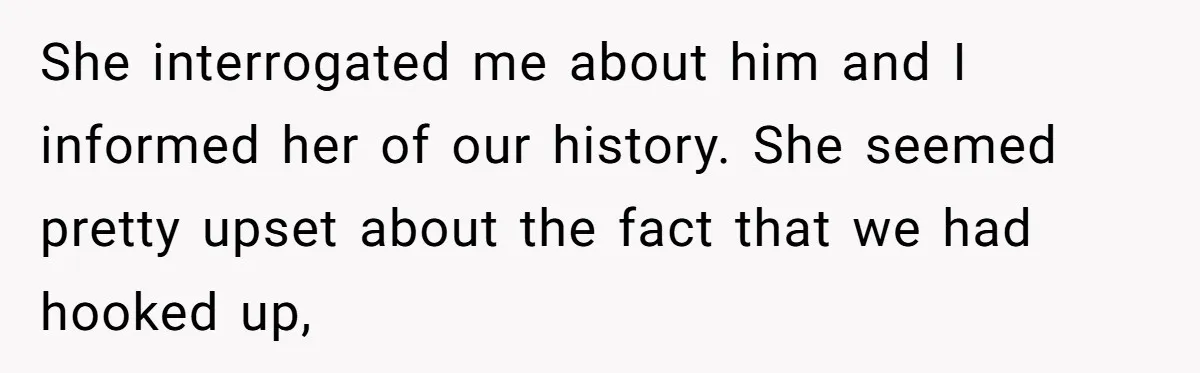 She interrogated me about him and I informed her of our history. She seemed pretty upset about the fact that we had hooked up,