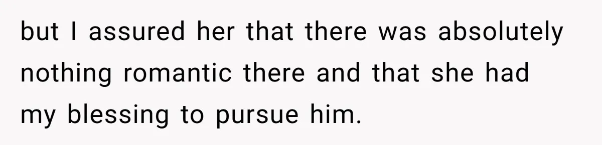 but I assured her that there was absolutely nothing romantic there and that she had my blessing to pursue him.