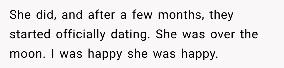 She did, and after a few months, they started officially dating. She was over the moon. I was happy she was happy.