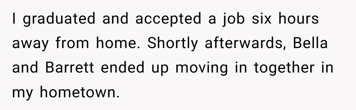 I graduated and accepted a job six hours away from home. Shortly afterwards, Bella and Barrett ended up moving in together in my hometown.