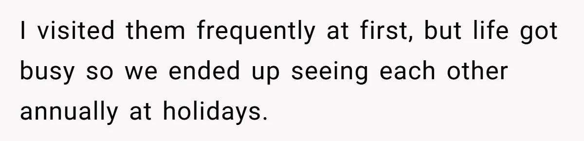 I visited them frequently at first, but life got busy so we ended up seeing each other annually at holidays.