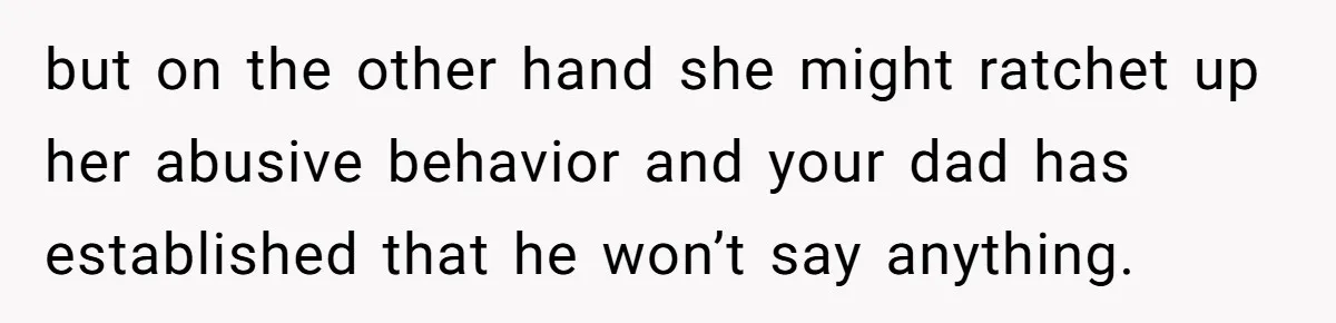 but on the other hand she might ratchet up her abusive behavior and your dad has established that he won’t say anything.
