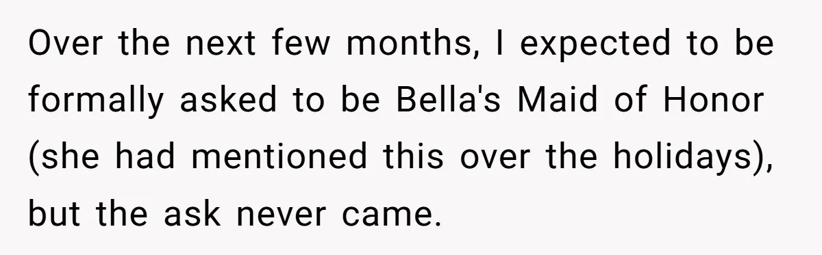 Over the next few months, I expected to be formally asked to be Bella's Maid of Honor (she had mentioned this over the holidays), but the ask never came.