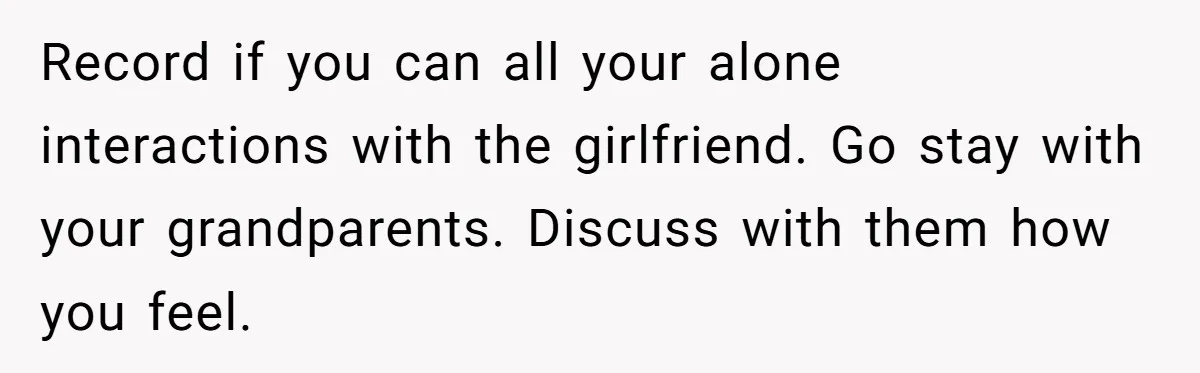 Record if you can all your alone interactions with the girlfriend. Go stay with your grandparents. Discuss with them how you feel.