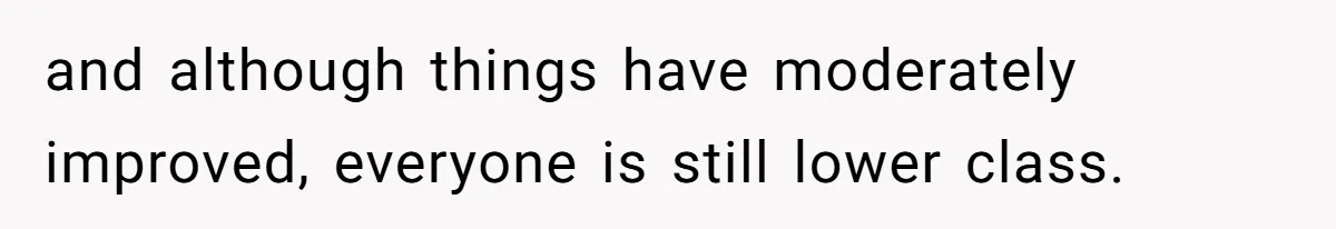 and although things have moderately improved, everyone is still lower class.