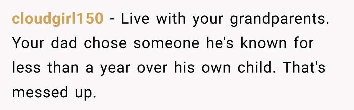 cloudgirl150 − Live with your grandparents. Your dad chose someone he's known for less than a year over his own child. That's messed up.