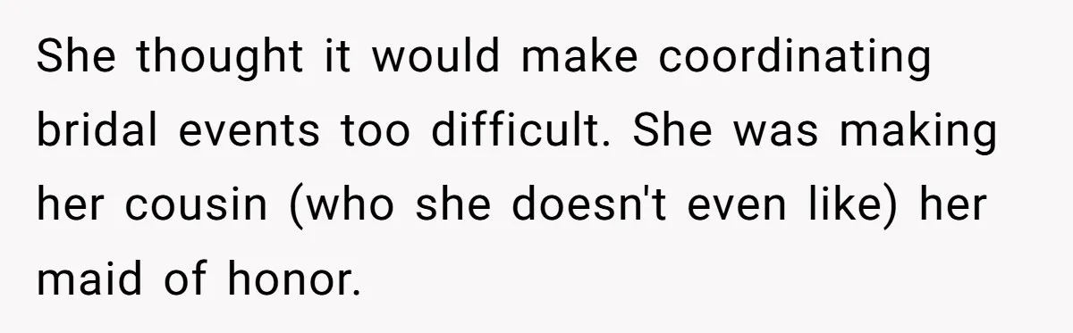 She thought it would make coordinating bridal events too difficult. She was making her cousin (who she doesn't even like) her maid of honor.