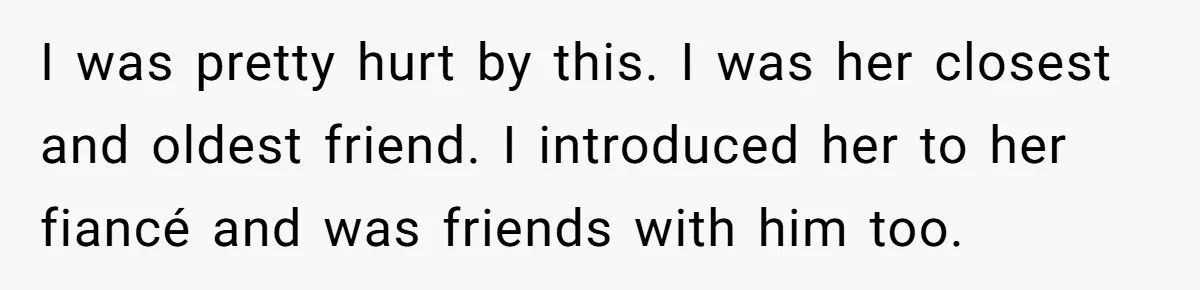 I was pretty hurt by this. I was her closest and oldest friend. I introduced her to her fiancé and was friends with him too.