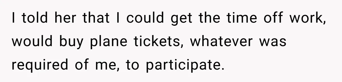 I told her that I could get the time off work, would buy plane tickets, whatever was required of me, to participate.