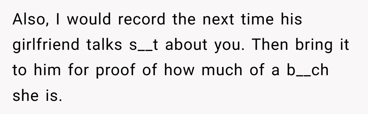 Also, I would record the next time his girlfriend talks s__t about you. Then bring it to him for proof of how much of a b__ch she is.