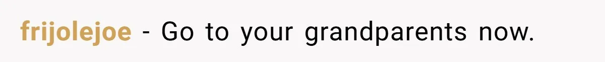 frijolejoe − Go to your grandparents now.