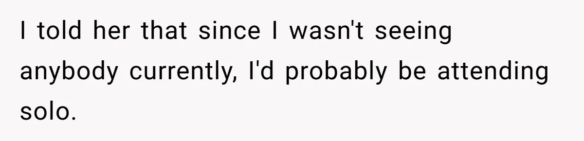 I told her that since I wasn't seeing anybody currently, I'd probably be attending solo.