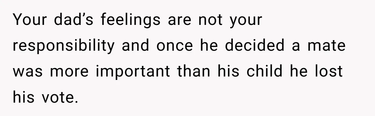Your dad’s feelings are not your responsibility and once he decided a mate was more important than his child he lost his vote.