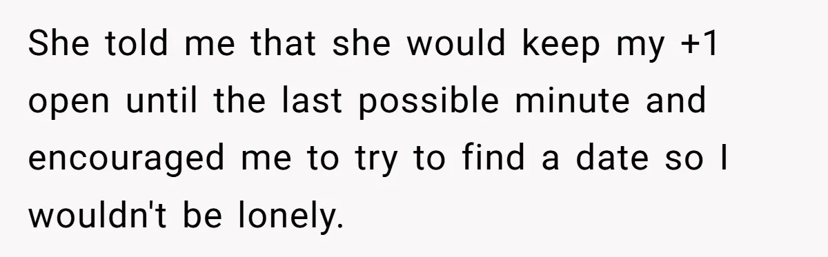 She told me that she would keep my +1 open until the last possible minute and encouraged me to try to find a date so I wouldn't be lonely.
